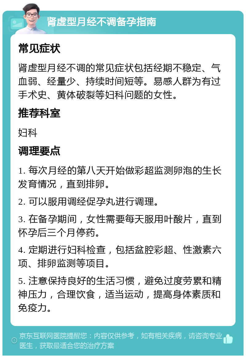 肾虚型月经不调备孕指南 常见症状 肾虚型月经不调的常见症状包括经期不稳定、气血弱、经量少、持续时间短等。易感人群为有过手术史、黄体破裂等妇科问题的女性。 推荐科室 妇科 调理要点 1. 每次月经的第八天开始做彩超监测卵泡的生长发育情况，直到排卵。 2. 可以服用调经促孕丸进行调理。 3. 在备孕期间，女性需要每天服用叶酸片，直到怀孕后三个月停药。 4. 定期进行妇科检查，包括盆腔彩超、性激素六项、排卵监测等项目。 5. 注意保持良好的生活习惯，避免过度劳累和精神压力，合理饮食，适当运动，提高身体素质和免疫力。