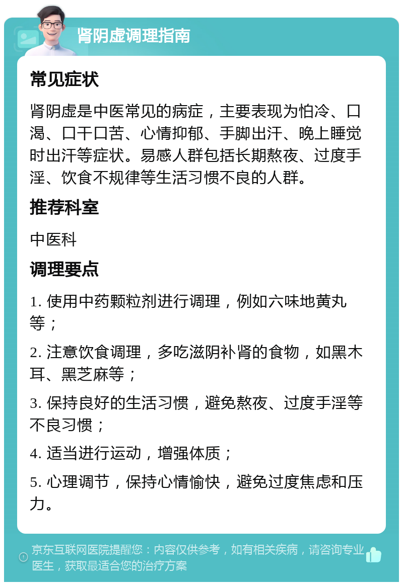 肾阴虚调理指南 常见症状 肾阴虚是中医常见的病症，主要表现为怕冷、口渴、口干口苦、心情抑郁、手脚出汗、晚上睡觉时出汗等症状。易感人群包括长期熬夜、过度手淫、饮食不规律等生活习惯不良的人群。 推荐科室 中医科 调理要点 1. 使用中药颗粒剂进行调理，例如六味地黄丸等； 2. 注意饮食调理，多吃滋阴补肾的食物，如黑木耳、黑芝麻等； 3. 保持良好的生活习惯，避免熬夜、过度手淫等不良习惯； 4. 适当进行运动，增强体质； 5. 心理调节，保持心情愉快，避免过度焦虑和压力。