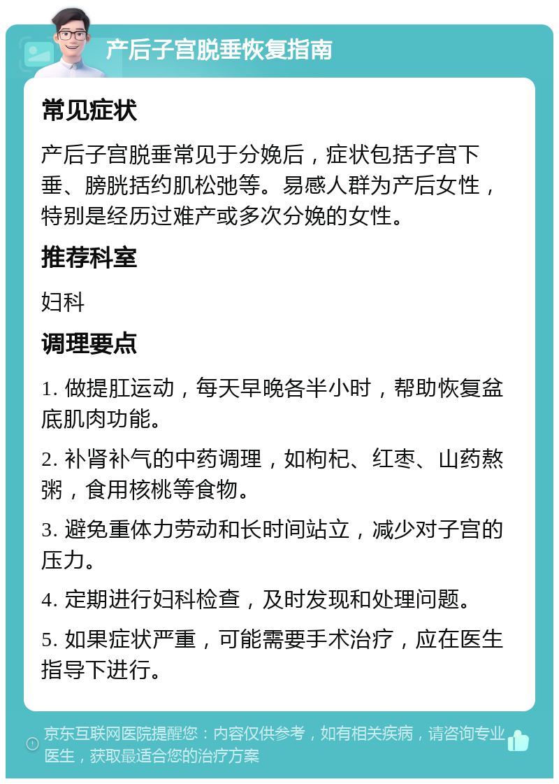 产后子宫脱垂恢复指南 常见症状 产后子宫脱垂常见于分娩后，症状包括子宫下垂、膀胱括约肌松弛等。易感人群为产后女性，特别是经历过难产或多次分娩的女性。 推荐科室 妇科 调理要点 1. 做提肛运动，每天早晚各半小时，帮助恢复盆底肌肉功能。 2. 补肾补气的中药调理，如枸杞、红枣、山药熬粥，食用核桃等食物。 3. 避免重体力劳动和长时间站立，减少对子宫的压力。 4. 定期进行妇科检查，及时发现和处理问题。 5. 如果症状严重，可能需要手术治疗，应在医生指导下进行。