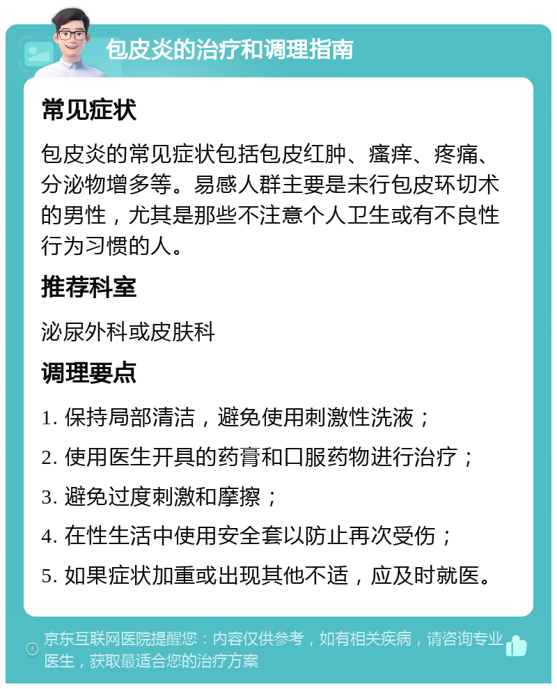 包皮炎的治疗和调理指南 常见症状 包皮炎的常见症状包括包皮红肿、瘙痒、疼痛、分泌物增多等。易感人群主要是未行包皮环切术的男性，尤其是那些不注意个人卫生或有不良性行为习惯的人。 推荐科室 泌尿外科或皮肤科 调理要点 1. 保持局部清洁，避免使用刺激性洗液； 2. 使用医生开具的药膏和口服药物进行治疗； 3. 避免过度刺激和摩擦； 4. 在性生活中使用安全套以防止再次受伤； 5. 如果症状加重或出现其他不适，应及时就医。