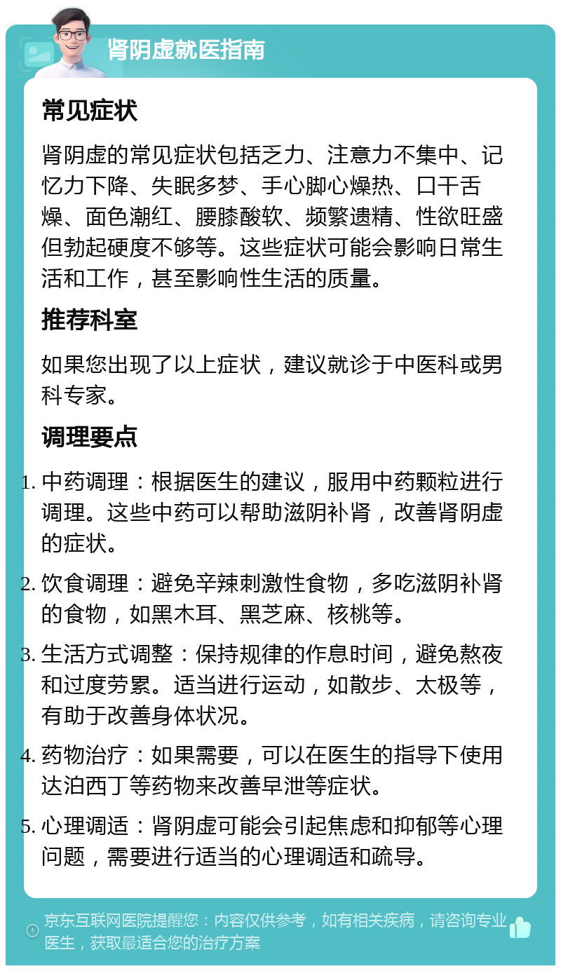 肾阴虚就医指南 常见症状 肾阴虚的常见症状包括乏力、注意力不集中、记忆力下降、失眠多梦、手心脚心燥热、口干舌燥、面色潮红、腰膝酸软、频繁遗精、性欲旺盛但勃起硬度不够等。这些症状可能会影响日常生活和工作，甚至影响性生活的质量。 推荐科室 如果您出现了以上症状，建议就诊于中医科或男科专家。 调理要点 中药调理：根据医生的建议，服用中药颗粒进行调理。这些中药可以帮助滋阴补肾，改善肾阴虚的症状。 饮食调理：避免辛辣刺激性食物，多吃滋阴补肾的食物，如黑木耳、黑芝麻、核桃等。 生活方式调整：保持规律的作息时间，避免熬夜和过度劳累。适当进行运动，如散步、太极等，有助于改善身体状况。 药物治疗：如果需要，可以在医生的指导下使用达泊西丁等药物来改善早泄等症状。 心理调适：肾阴虚可能会引起焦虑和抑郁等心理问题，需要进行适当的心理调适和疏导。