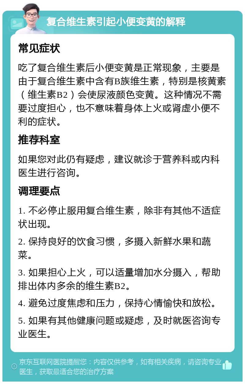 复合维生素引起小便变黄的解释 常见症状 吃了复合维生素后小便变黄是正常现象，主要是由于复合维生素中含有B族维生素，特别是核黄素（维生素B2）会使尿液颜色变黄。这种情况不需要过度担心，也不意味着身体上火或肾虚小便不利的症状。 推荐科室 如果您对此仍有疑虑，建议就诊于营养科或内科医生进行咨询。 调理要点 1. 不必停止服用复合维生素，除非有其他不适症状出现。 2. 保持良好的饮食习惯，多摄入新鲜水果和蔬菜。 3. 如果担心上火，可以适量增加水分摄入，帮助排出体内多余的维生素B2。 4. 避免过度焦虑和压力，保持心情愉快和放松。 5. 如果有其他健康问题或疑虑，及时就医咨询专业医生。