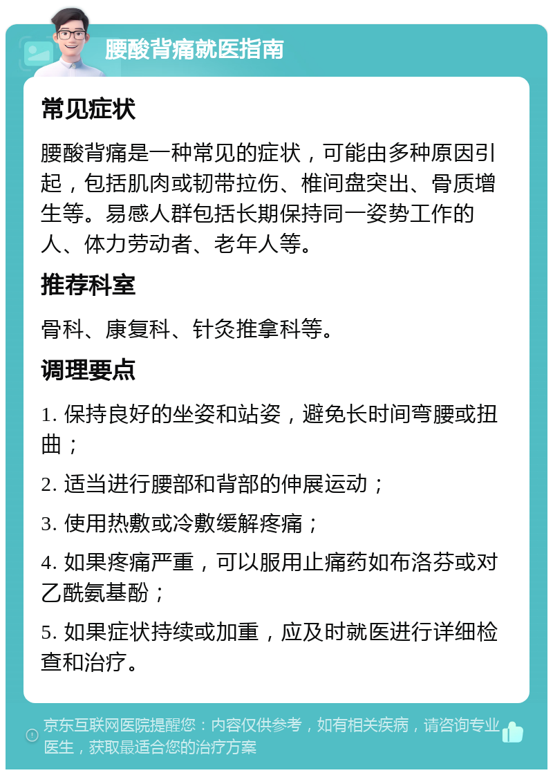 腰酸背痛就医指南 常见症状 腰酸背痛是一种常见的症状，可能由多种原因引起，包括肌肉或韧带拉伤、椎间盘突出、骨质增生等。易感人群包括长期保持同一姿势工作的人、体力劳动者、老年人等。 推荐科室 骨科、康复科、针灸推拿科等。 调理要点 1. 保持良好的坐姿和站姿，避免长时间弯腰或扭曲； 2. 适当进行腰部和背部的伸展运动； 3. 使用热敷或冷敷缓解疼痛； 4. 如果疼痛严重，可以服用止痛药如布洛芬或对乙酰氨基酚； 5. 如果症状持续或加重，应及时就医进行详细检查和治疗。