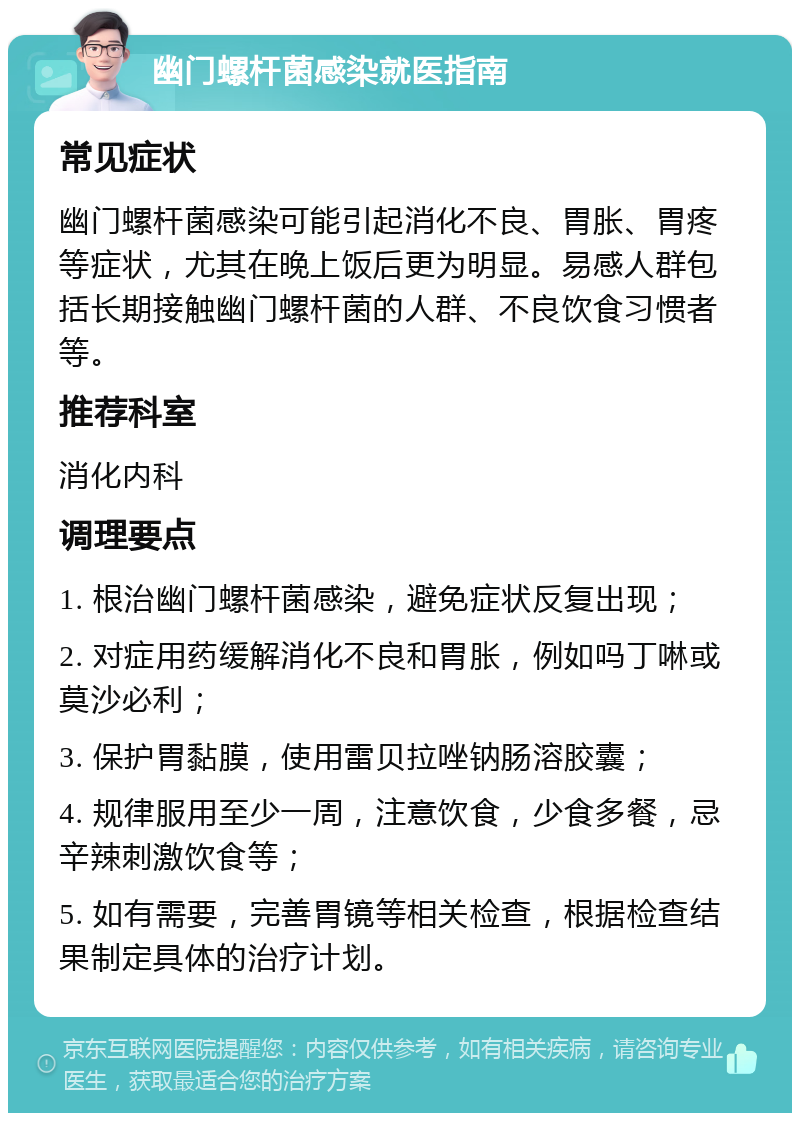 幽门螺杆菌感染就医指南 常见症状 幽门螺杆菌感染可能引起消化不良、胃胀、胃疼等症状，尤其在晚上饭后更为明显。易感人群包括长期接触幽门螺杆菌的人群、不良饮食习惯者等。 推荐科室 消化内科 调理要点 1. 根治幽门螺杆菌感染，避免症状反复出现； 2. 对症用药缓解消化不良和胃胀，例如吗丁啉或莫沙必利； 3. 保护胃黏膜，使用雷贝拉唑钠肠溶胶囊； 4. 规律服用至少一周，注意饮食，少食多餐，忌辛辣刺激饮食等； 5. 如有需要，完善胃镜等相关检查，根据检查结果制定具体的治疗计划。