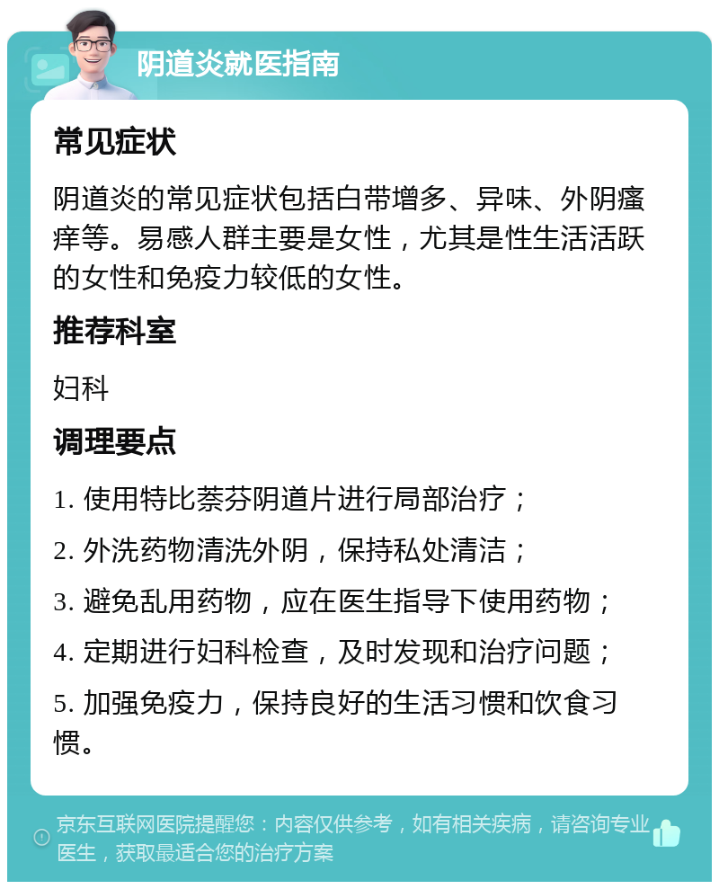 阴道炎就医指南 常见症状 阴道炎的常见症状包括白带增多、异味、外阴瘙痒等。易感人群主要是女性，尤其是性生活活跃的女性和免疫力较低的女性。 推荐科室 妇科 调理要点 1. 使用特比萘芬阴道片进行局部治疗； 2. 外洗药物清洗外阴，保持私处清洁； 3. 避免乱用药物，应在医生指导下使用药物； 4. 定期进行妇科检查，及时发现和治疗问题； 5. 加强免疫力，保持良好的生活习惯和饮食习惯。