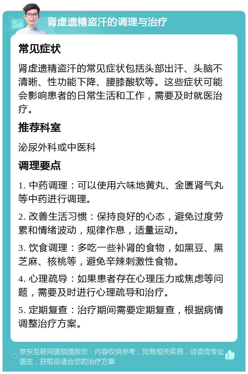 肾虚遗精盗汗的调理与治疗 常见症状 肾虚遗精盗汗的常见症状包括头部出汗、头脑不清晰、性功能下降、腰膝酸软等。这些症状可能会影响患者的日常生活和工作，需要及时就医治疗。 推荐科室 泌尿外科或中医科 调理要点 1. 中药调理：可以使用六味地黄丸、金匮肾气丸等中药进行调理。 2. 改善生活习惯：保持良好的心态，避免过度劳累和情绪波动，规律作息，适量运动。 3. 饮食调理：多吃一些补肾的食物，如黑豆、黑芝麻、核桃等，避免辛辣刺激性食物。 4. 心理疏导：如果患者存在心理压力或焦虑等问题，需要及时进行心理疏导和治疗。 5. 定期复查：治疗期间需要定期复查，根据病情调整治疗方案。