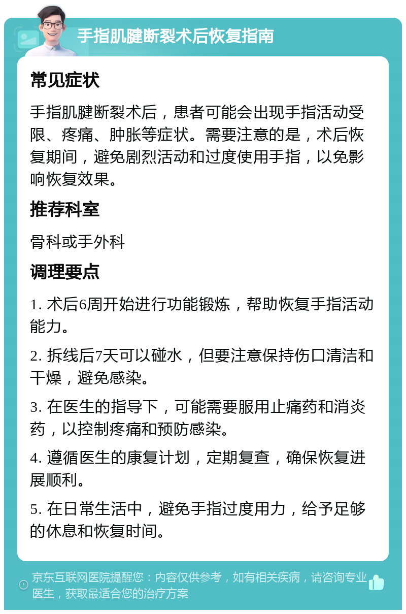 手指肌腱断裂术后恢复指南 常见症状 手指肌腱断裂术后，患者可能会出现手指活动受限、疼痛、肿胀等症状。需要注意的是，术后恢复期间，避免剧烈活动和过度使用手指，以免影响恢复效果。 推荐科室 骨科或手外科 调理要点 1. 术后6周开始进行功能锻炼，帮助恢复手指活动能力。 2. 拆线后7天可以碰水，但要注意保持伤口清洁和干燥，避免感染。 3. 在医生的指导下，可能需要服用止痛药和消炎药，以控制疼痛和预防感染。 4. 遵循医生的康复计划，定期复查，确保恢复进展顺利。 5. 在日常生活中，避免手指过度用力，给予足够的休息和恢复时间。