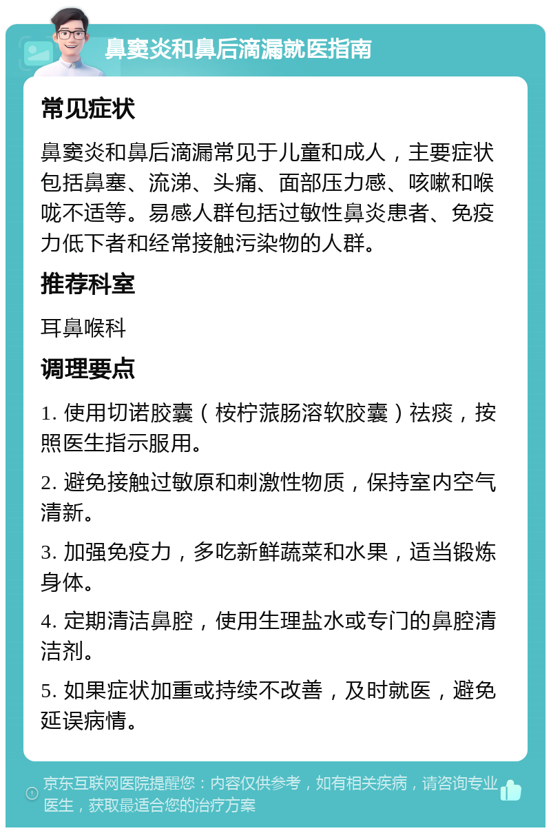 鼻窦炎和鼻后滴漏就医指南 常见症状 鼻窦炎和鼻后滴漏常见于儿童和成人，主要症状包括鼻塞、流涕、头痛、面部压力感、咳嗽和喉咙不适等。易感人群包括过敏性鼻炎患者、免疫力低下者和经常接触污染物的人群。 推荐科室 耳鼻喉科 调理要点 1. 使用切诺胶囊（桉柠蒎肠溶软胶囊）祛痰，按照医生指示服用。 2. 避免接触过敏原和刺激性物质，保持室内空气清新。 3. 加强免疫力，多吃新鲜蔬菜和水果，适当锻炼身体。 4. 定期清洁鼻腔，使用生理盐水或专门的鼻腔清洁剂。 5. 如果症状加重或持续不改善，及时就医，避免延误病情。