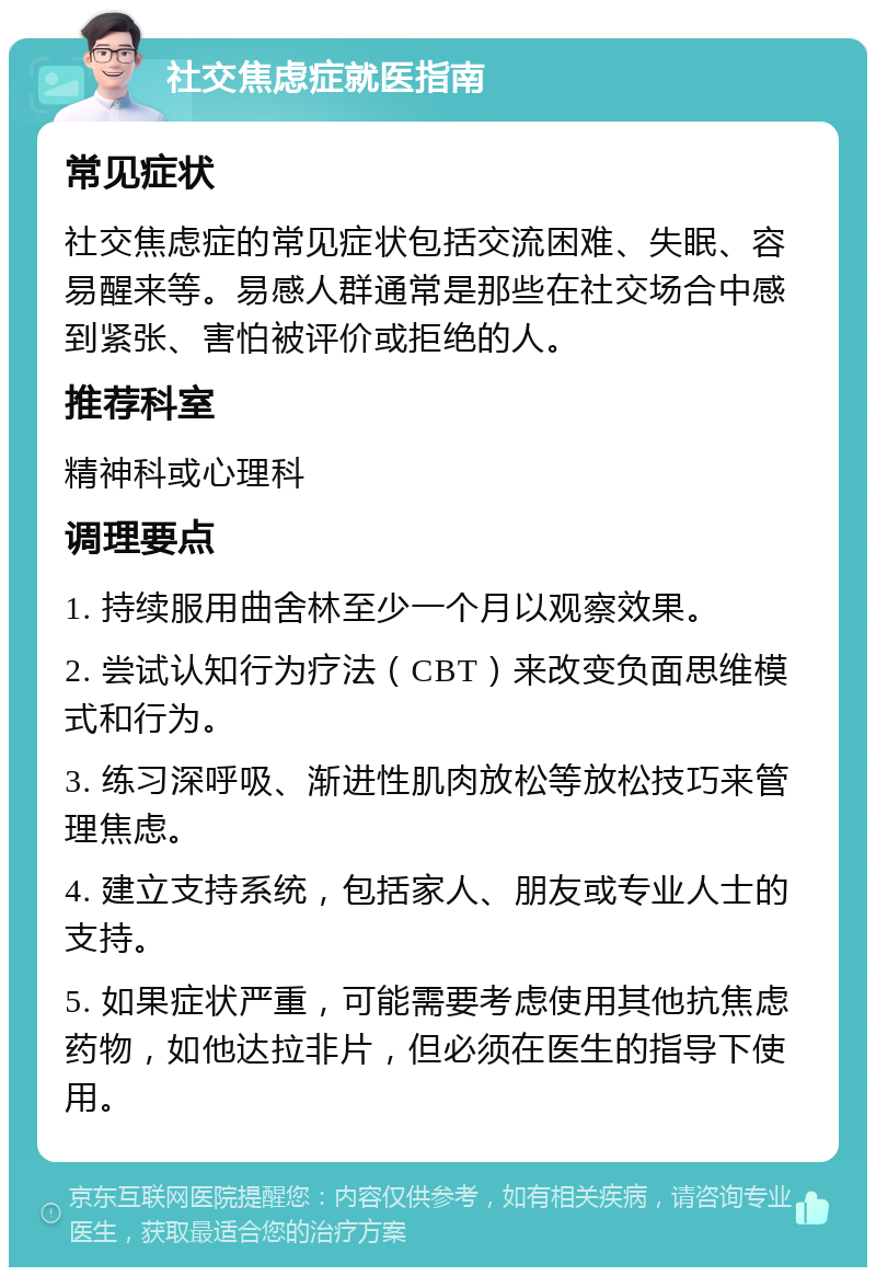 社交焦虑症就医指南 常见症状 社交焦虑症的常见症状包括交流困难、失眠、容易醒来等。易感人群通常是那些在社交场合中感到紧张、害怕被评价或拒绝的人。 推荐科室 精神科或心理科 调理要点 1. 持续服用曲舍林至少一个月以观察效果。 2. 尝试认知行为疗法（CBT）来改变负面思维模式和行为。 3. 练习深呼吸、渐进性肌肉放松等放松技巧来管理焦虑。 4. 建立支持系统，包括家人、朋友或专业人士的支持。 5. 如果症状严重，可能需要考虑使用其他抗焦虑药物，如他达拉非片，但必须在医生的指导下使用。