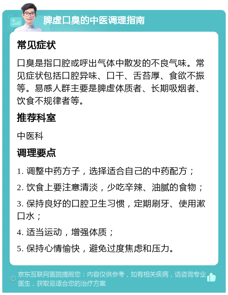 脾虚口臭的中医调理指南 常见症状 口臭是指口腔或呼出气体中散发的不良气味。常见症状包括口腔异味、口干、舌苔厚、食欲不振等。易感人群主要是脾虚体质者、长期吸烟者、饮食不规律者等。 推荐科室 中医科 调理要点 1. 调整中药方子，选择适合自己的中药配方； 2. 饮食上要注意清淡，少吃辛辣、油腻的食物； 3. 保持良好的口腔卫生习惯，定期刷牙、使用漱口水； 4. 适当运动，增强体质； 5. 保持心情愉快，避免过度焦虑和压力。