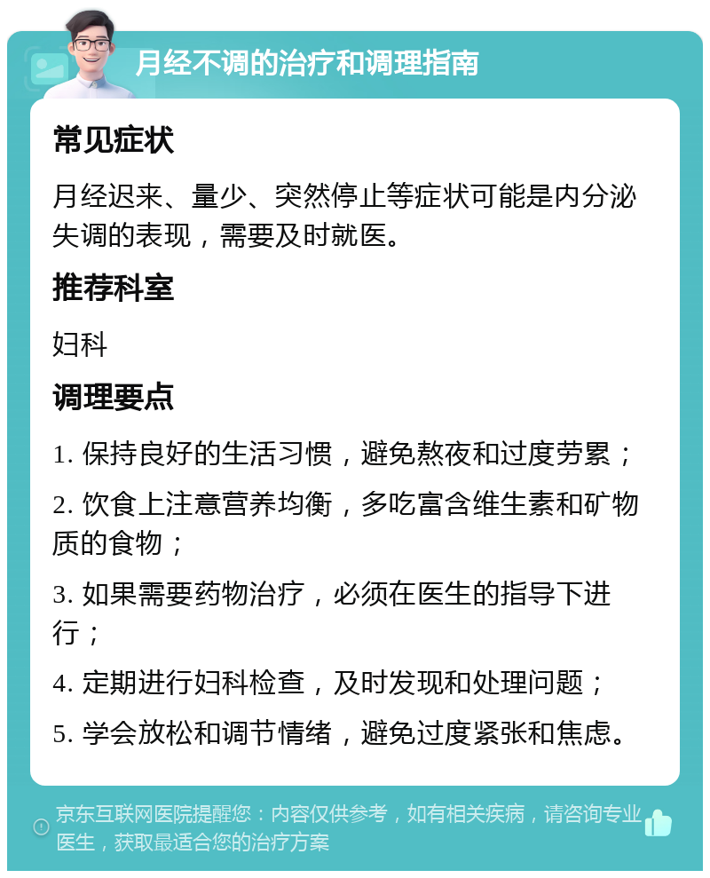 月经不调的治疗和调理指南 常见症状 月经迟来、量少、突然停止等症状可能是内分泌失调的表现，需要及时就医。 推荐科室 妇科 调理要点 1. 保持良好的生活习惯，避免熬夜和过度劳累； 2. 饮食上注意营养均衡，多吃富含维生素和矿物质的食物； 3. 如果需要药物治疗，必须在医生的指导下进行； 4. 定期进行妇科检查，及时发现和处理问题； 5. 学会放松和调节情绪，避免过度紧张和焦虑。