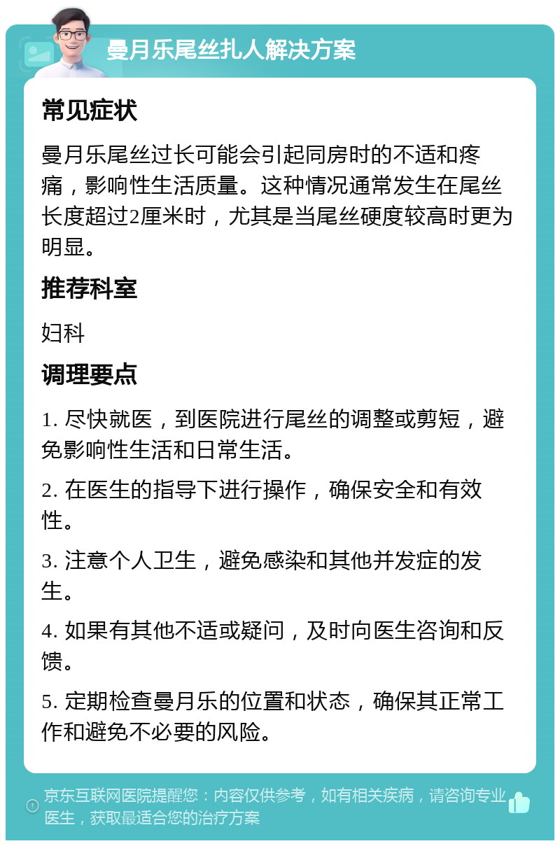 曼月乐尾丝扎人解决方案 常见症状 曼月乐尾丝过长可能会引起同房时的不适和疼痛，影响性生活质量。这种情况通常发生在尾丝长度超过2厘米时，尤其是当尾丝硬度较高时更为明显。 推荐科室 妇科 调理要点 1. 尽快就医，到医院进行尾丝的调整或剪短，避免影响性生活和日常生活。 2. 在医生的指导下进行操作，确保安全和有效性。 3. 注意个人卫生，避免感染和其他并发症的发生。 4. 如果有其他不适或疑问，及时向医生咨询和反馈。 5. 定期检查曼月乐的位置和状态，确保其正常工作和避免不必要的风险。