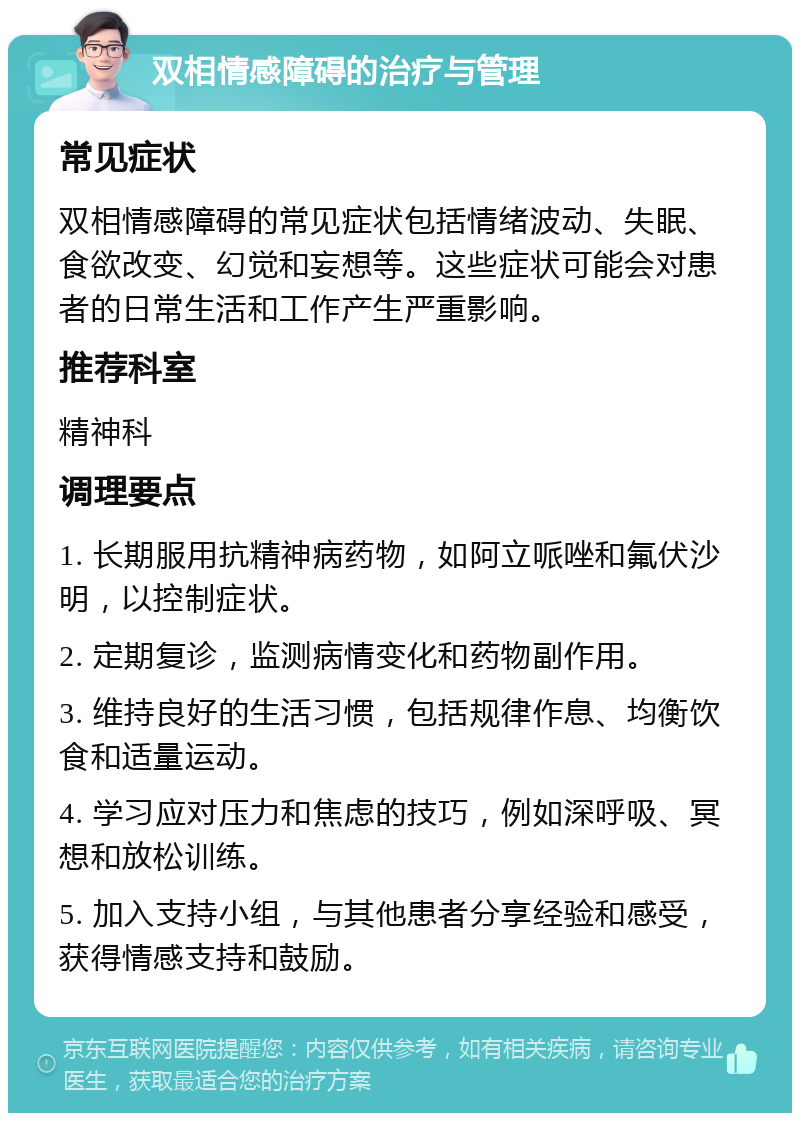 双相情感障碍的治疗与管理 常见症状 双相情感障碍的常见症状包括情绪波动、失眠、食欲改变、幻觉和妄想等。这些症状可能会对患者的日常生活和工作产生严重影响。 推荐科室 精神科 调理要点 1. 长期服用抗精神病药物，如阿立哌唑和氟伏沙明，以控制症状。 2. 定期复诊，监测病情变化和药物副作用。 3. 维持良好的生活习惯，包括规律作息、均衡饮食和适量运动。 4. 学习应对压力和焦虑的技巧，例如深呼吸、冥想和放松训练。 5. 加入支持小组，与其他患者分享经验和感受，获得情感支持和鼓励。