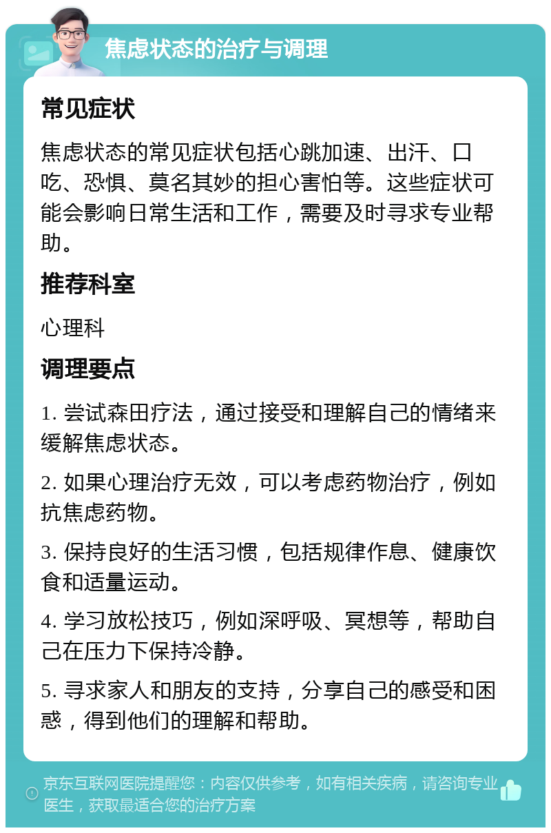 焦虑状态的治疗与调理 常见症状 焦虑状态的常见症状包括心跳加速、出汗、口吃、恐惧、莫名其妙的担心害怕等。这些症状可能会影响日常生活和工作，需要及时寻求专业帮助。 推荐科室 心理科 调理要点 1. 尝试森田疗法，通过接受和理解自己的情绪来缓解焦虑状态。 2. 如果心理治疗无效，可以考虑药物治疗，例如抗焦虑药物。 3. 保持良好的生活习惯，包括规律作息、健康饮食和适量运动。 4. 学习放松技巧，例如深呼吸、冥想等，帮助自己在压力下保持冷静。 5. 寻求家人和朋友的支持，分享自己的感受和困惑，得到他们的理解和帮助。