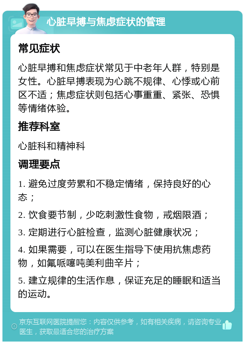 心脏早搏与焦虑症状的管理 常见症状 心脏早搏和焦虑症状常见于中老年人群，特别是女性。心脏早搏表现为心跳不规律、心悸或心前区不适；焦虑症状则包括心事重重、紧张、恐惧等情绪体验。 推荐科室 心脏科和精神科 调理要点 1. 避免过度劳累和不稳定情绪，保持良好的心态； 2. 饮食要节制，少吃刺激性食物，戒烟限酒； 3. 定期进行心脏检查，监测心脏健康状况； 4. 如果需要，可以在医生指导下使用抗焦虑药物，如氟哌噻吨美利曲辛片； 5. 建立规律的生活作息，保证充足的睡眠和适当的运动。