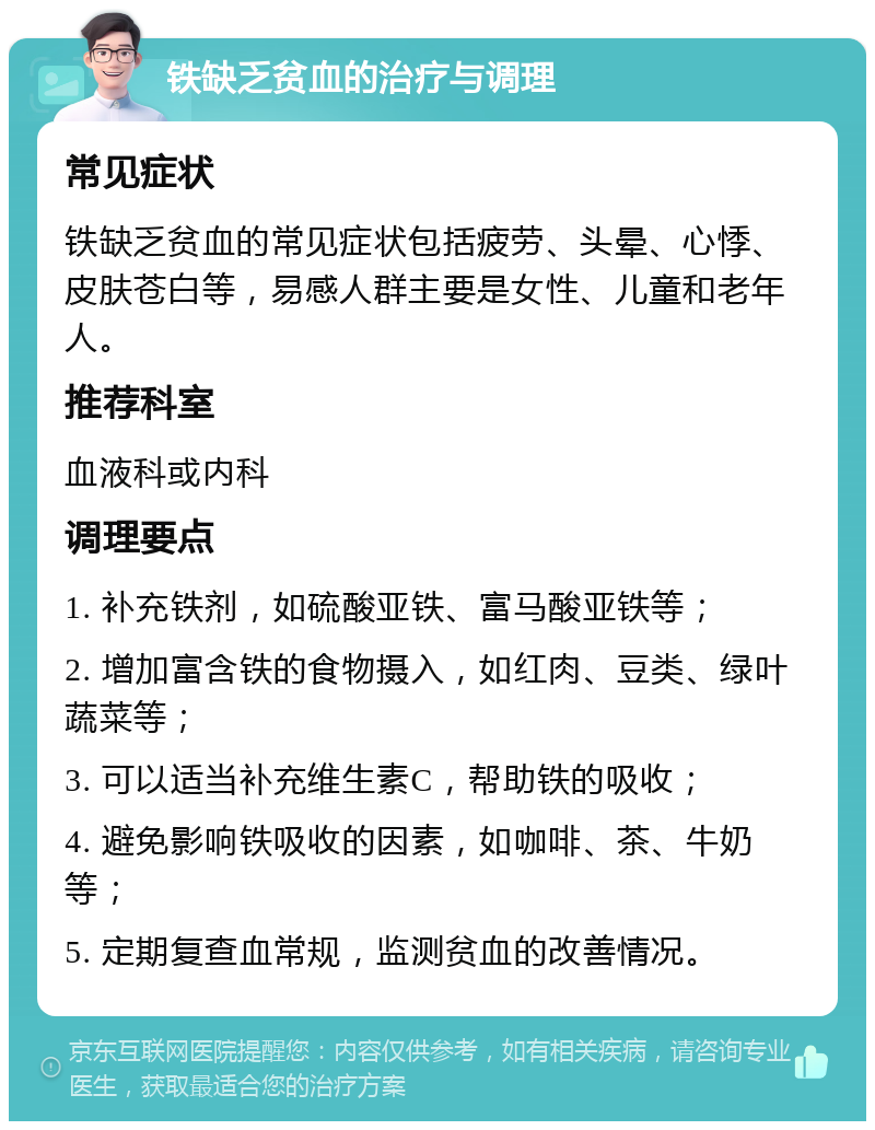 铁缺乏贫血的治疗与调理 常见症状 铁缺乏贫血的常见症状包括疲劳、头晕、心悸、皮肤苍白等，易感人群主要是女性、儿童和老年人。 推荐科室 血液科或内科 调理要点 1. 补充铁剂，如硫酸亚铁、富马酸亚铁等； 2. 增加富含铁的食物摄入，如红肉、豆类、绿叶蔬菜等； 3. 可以适当补充维生素C，帮助铁的吸收； 4. 避免影响铁吸收的因素，如咖啡、茶、牛奶等； 5. 定期复查血常规，监测贫血的改善情况。