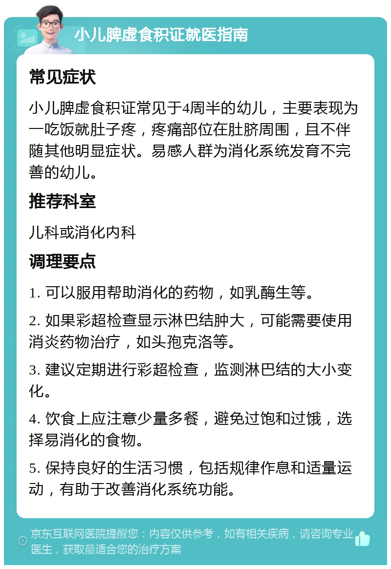 小儿脾虚食积证就医指南 常见症状 小儿脾虚食积证常见于4周半的幼儿，主要表现为一吃饭就肚子疼，疼痛部位在肚脐周围，且不伴随其他明显症状。易感人群为消化系统发育不完善的幼儿。 推荐科室 儿科或消化内科 调理要点 1. 可以服用帮助消化的药物，如乳酶生等。 2. 如果彩超检查显示淋巴结肿大，可能需要使用消炎药物治疗，如头孢克洛等。 3. 建议定期进行彩超检查，监测淋巴结的大小变化。 4. 饮食上应注意少量多餐，避免过饱和过饿，选择易消化的食物。 5. 保持良好的生活习惯，包括规律作息和适量运动，有助于改善消化系统功能。