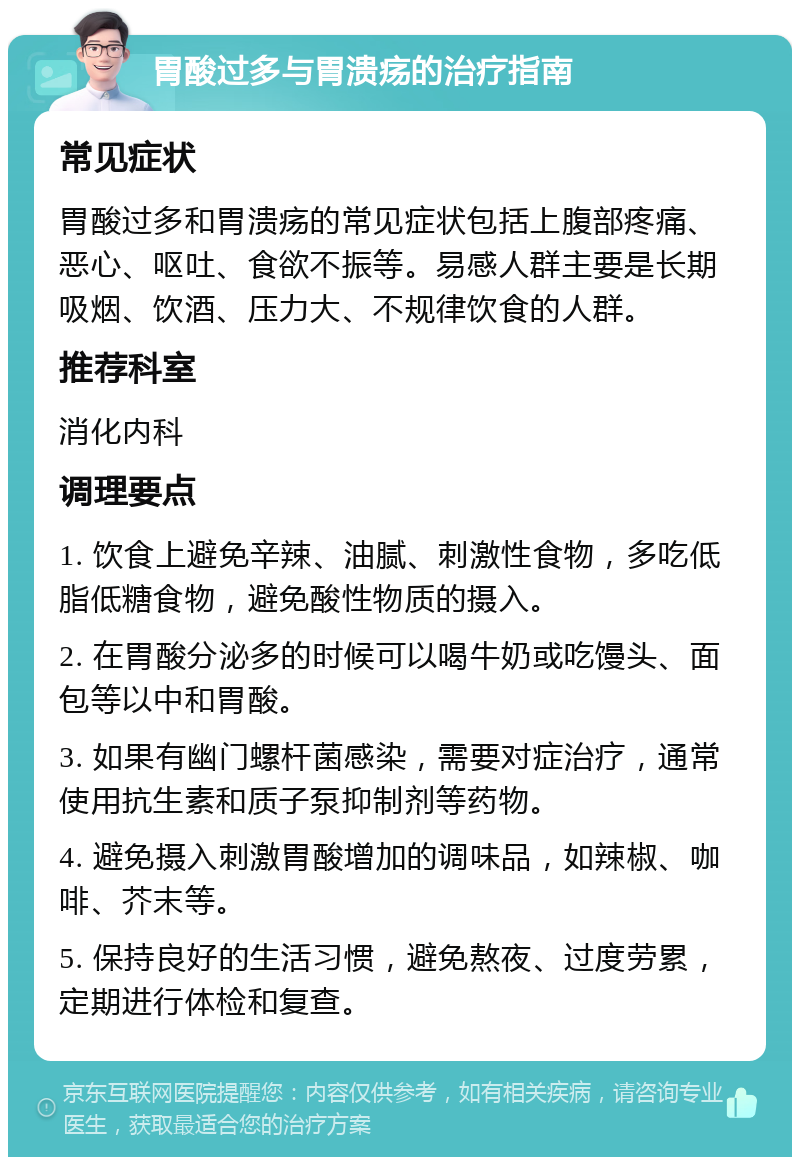 胃酸过多与胃溃疡的治疗指南 常见症状 胃酸过多和胃溃疡的常见症状包括上腹部疼痛、恶心、呕吐、食欲不振等。易感人群主要是长期吸烟、饮酒、压力大、不规律饮食的人群。 推荐科室 消化内科 调理要点 1. 饮食上避免辛辣、油腻、刺激性食物，多吃低脂低糖食物，避免酸性物质的摄入。 2. 在胃酸分泌多的时候可以喝牛奶或吃馒头、面包等以中和胃酸。 3. 如果有幽门螺杆菌感染，需要对症治疗，通常使用抗生素和质子泵抑制剂等药物。 4. 避免摄入刺激胃酸增加的调味品，如辣椒、咖啡、芥末等。 5. 保持良好的生活习惯，避免熬夜、过度劳累，定期进行体检和复查。