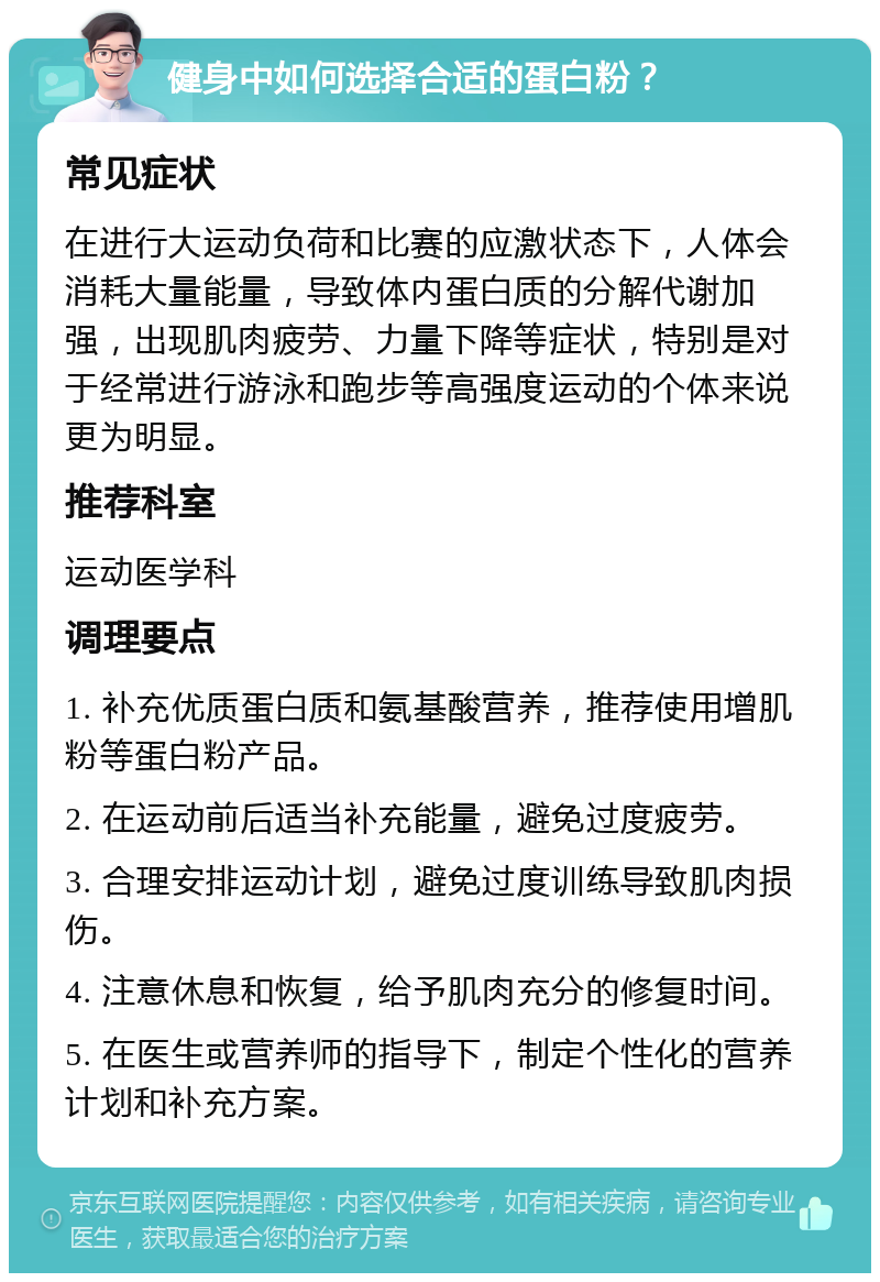 健身中如何选择合适的蛋白粉？ 常见症状 在进行大运动负荷和比赛的应激状态下，人体会消耗大量能量，导致体内蛋白质的分解代谢加强，出现肌肉疲劳、力量下降等症状，特别是对于经常进行游泳和跑步等高强度运动的个体来说更为明显。 推荐科室 运动医学科 调理要点 1. 补充优质蛋白质和氨基酸营养，推荐使用增肌粉等蛋白粉产品。 2. 在运动前后适当补充能量，避免过度疲劳。 3. 合理安排运动计划，避免过度训练导致肌肉损伤。 4. 注意休息和恢复，给予肌肉充分的修复时间。 5. 在医生或营养师的指导下，制定个性化的营养计划和补充方案。