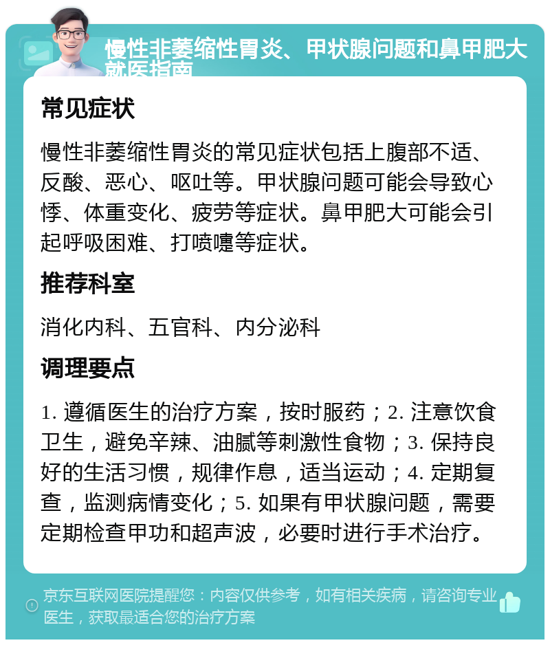 慢性非萎缩性胃炎、甲状腺问题和鼻甲肥大就医指南 常见症状 慢性非萎缩性胃炎的常见症状包括上腹部不适、反酸、恶心、呕吐等。甲状腺问题可能会导致心悸、体重变化、疲劳等症状。鼻甲肥大可能会引起呼吸困难、打喷嚏等症状。 推荐科室 消化内科、五官科、内分泌科 调理要点 1. 遵循医生的治疗方案，按时服药；2. 注意饮食卫生，避免辛辣、油腻等刺激性食物；3. 保持良好的生活习惯，规律作息，适当运动；4. 定期复查，监测病情变化；5. 如果有甲状腺问题，需要定期检查甲功和超声波，必要时进行手术治疗。