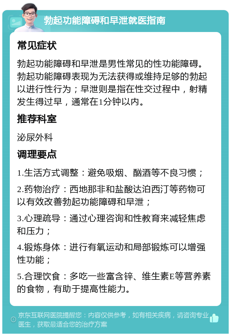 勃起功能障碍和早泄就医指南 常见症状 勃起功能障碍和早泄是男性常见的性功能障碍。勃起功能障碍表现为无法获得或维持足够的勃起以进行性行为；早泄则是指在性交过程中，射精发生得过早，通常在1分钟以内。 推荐科室 泌尿外科 调理要点 1.生活方式调整：避免吸烟、酗酒等不良习惯； 2.药物治疗：西地那非和盐酸达泊西汀等药物可以有效改善勃起功能障碍和早泄； 3.心理疏导：通过心理咨询和性教育来减轻焦虑和压力； 4.锻炼身体：进行有氧运动和局部锻炼可以增强性功能； 5.合理饮食：多吃一些富含锌、维生素E等营养素的食物，有助于提高性能力。