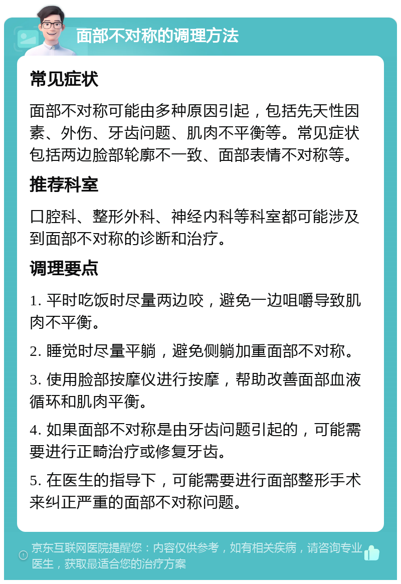 面部不对称的调理方法 常见症状 面部不对称可能由多种原因引起，包括先天性因素、外伤、牙齿问题、肌肉不平衡等。常见症状包括两边脸部轮廓不一致、面部表情不对称等。 推荐科室 口腔科、整形外科、神经内科等科室都可能涉及到面部不对称的诊断和治疗。 调理要点 1. 平时吃饭时尽量两边咬，避免一边咀嚼导致肌肉不平衡。 2. 睡觉时尽量平躺，避免侧躺加重面部不对称。 3. 使用脸部按摩仪进行按摩，帮助改善面部血液循环和肌肉平衡。 4. 如果面部不对称是由牙齿问题引起的，可能需要进行正畸治疗或修复牙齿。 5. 在医生的指导下，可能需要进行面部整形手术来纠正严重的面部不对称问题。