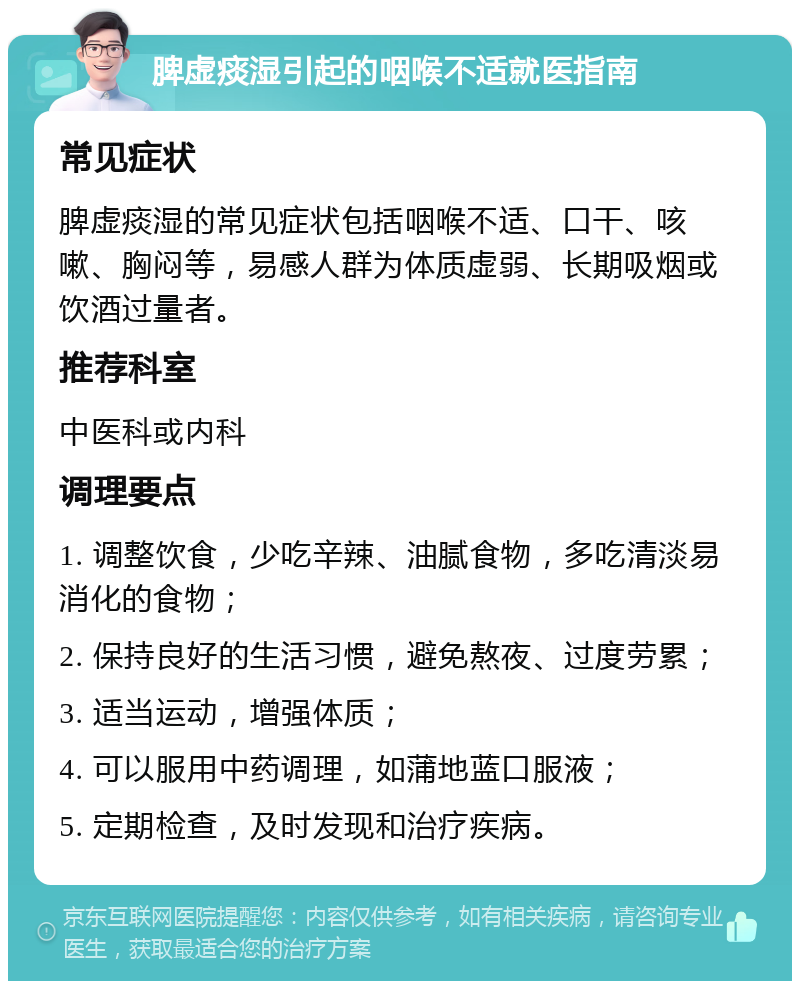 脾虚痰湿引起的咽喉不适就医指南 常见症状 脾虚痰湿的常见症状包括咽喉不适、口干、咳嗽、胸闷等，易感人群为体质虚弱、长期吸烟或饮酒过量者。 推荐科室 中医科或内科 调理要点 1. 调整饮食，少吃辛辣、油腻食物，多吃清淡易消化的食物； 2. 保持良好的生活习惯，避免熬夜、过度劳累； 3. 适当运动，增强体质； 4. 可以服用中药调理，如蒲地蓝口服液； 5. 定期检查，及时发现和治疗疾病。