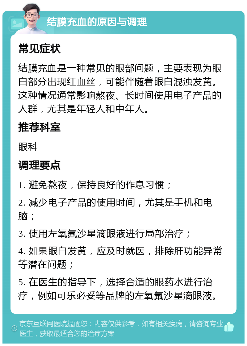 结膜充血的原因与调理 常见症状 结膜充血是一种常见的眼部问题，主要表现为眼白部分出现红血丝，可能伴随着眼白混浊发黄。这种情况通常影响熬夜、长时间使用电子产品的人群，尤其是年轻人和中年人。 推荐科室 眼科 调理要点 1. 避免熬夜，保持良好的作息习惯； 2. 减少电子产品的使用时间，尤其是手机和电脑； 3. 使用左氧氟沙星滴眼液进行局部治疗； 4. 如果眼白发黄，应及时就医，排除肝功能异常等潜在问题； 5. 在医生的指导下，选择合适的眼药水进行治疗，例如可乐必妥等品牌的左氧氟沙星滴眼液。