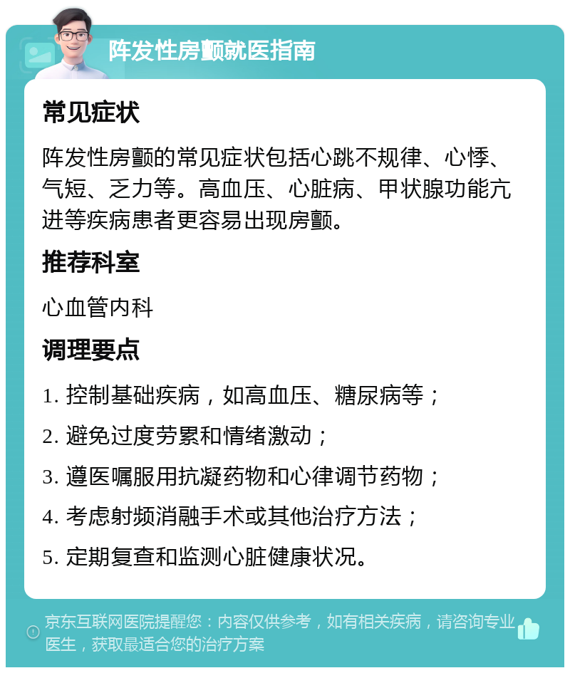 阵发性房颤就医指南 常见症状 阵发性房颤的常见症状包括心跳不规律、心悸、气短、乏力等。高血压、心脏病、甲状腺功能亢进等疾病患者更容易出现房颤。 推荐科室 心血管内科 调理要点 1. 控制基础疾病，如高血压、糖尿病等； 2. 避免过度劳累和情绪激动； 3. 遵医嘱服用抗凝药物和心律调节药物； 4. 考虑射频消融手术或其他治疗方法； 5. 定期复查和监测心脏健康状况。