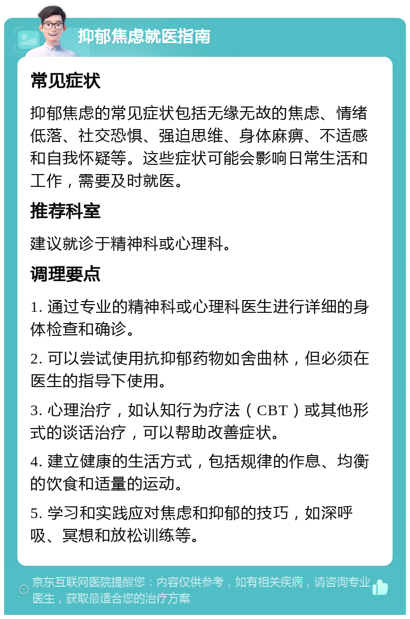 抑郁焦虑就医指南 常见症状 抑郁焦虑的常见症状包括无缘无故的焦虑、情绪低落、社交恐惧、强迫思维、身体麻痹、不适感和自我怀疑等。这些症状可能会影响日常生活和工作，需要及时就医。 推荐科室 建议就诊于精神科或心理科。 调理要点 1. 通过专业的精神科或心理科医生进行详细的身体检查和确诊。 2. 可以尝试使用抗抑郁药物如舍曲林，但必须在医生的指导下使用。 3. 心理治疗，如认知行为疗法（CBT）或其他形式的谈话治疗，可以帮助改善症状。 4. 建立健康的生活方式，包括规律的作息、均衡的饮食和适量的运动。 5. 学习和实践应对焦虑和抑郁的技巧，如深呼吸、冥想和放松训练等。