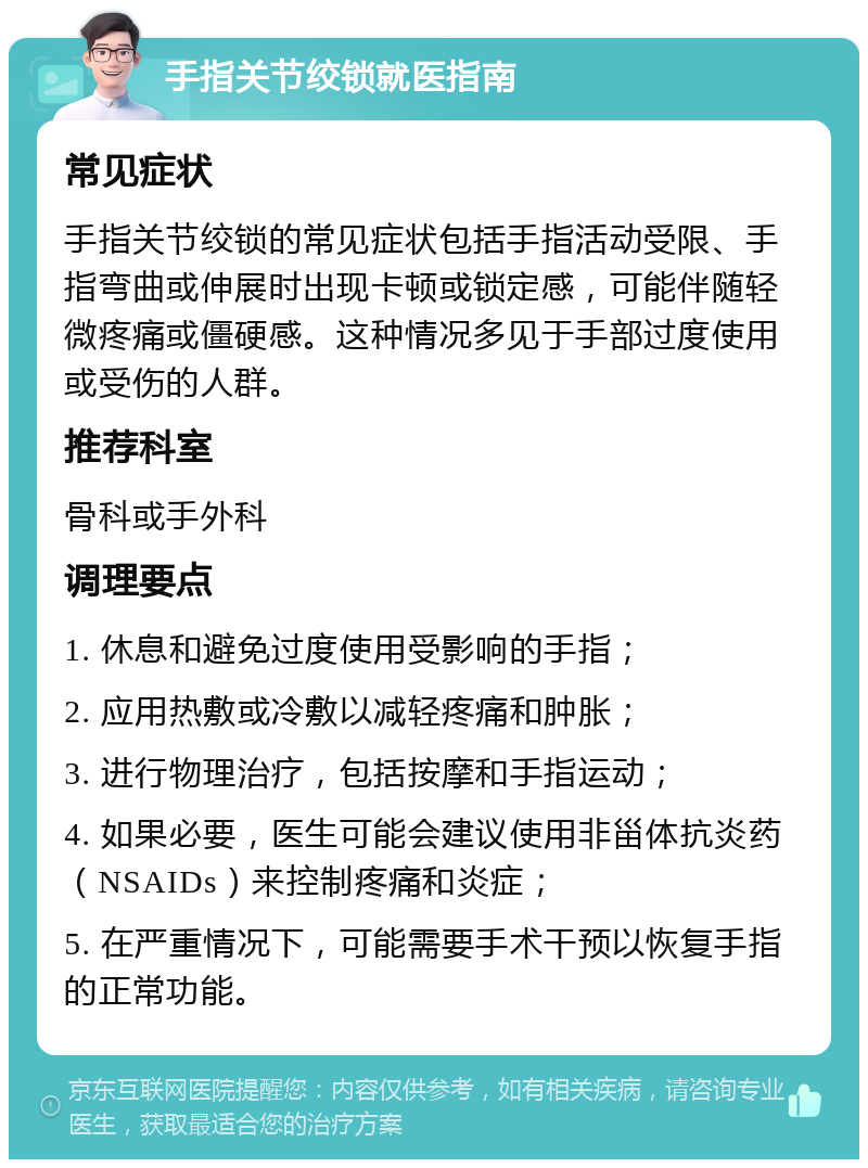 手指关节绞锁就医指南 常见症状 手指关节绞锁的常见症状包括手指活动受限、手指弯曲或伸展时出现卡顿或锁定感，可能伴随轻微疼痛或僵硬感。这种情况多见于手部过度使用或受伤的人群。 推荐科室 骨科或手外科 调理要点 1. 休息和避免过度使用受影响的手指； 2. 应用热敷或冷敷以减轻疼痛和肿胀； 3. 进行物理治疗，包括按摩和手指运动； 4. 如果必要，医生可能会建议使用非甾体抗炎药（NSAIDs）来控制疼痛和炎症； 5. 在严重情况下，可能需要手术干预以恢复手指的正常功能。