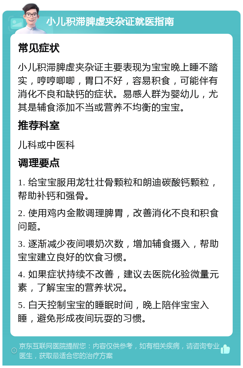 小儿积滞脾虚夹杂证就医指南 常见症状 小儿积滞脾虚夹杂证主要表现为宝宝晚上睡不踏实，哼哼唧唧，胃口不好，容易积食，可能伴有消化不良和缺钙的症状。易感人群为婴幼儿，尤其是辅食添加不当或营养不均衡的宝宝。 推荐科室 儿科或中医科 调理要点 1. 给宝宝服用龙牡壮骨颗粒和朗迪碳酸钙颗粒，帮助补钙和强骨。 2. 使用鸡内金散调理脾胃，改善消化不良和积食问题。 3. 逐渐减少夜间喂奶次数，增加辅食摄入，帮助宝宝建立良好的饮食习惯。 4. 如果症状持续不改善，建议去医院化验微量元素，了解宝宝的营养状况。 5. 白天控制宝宝的睡眠时间，晚上陪伴宝宝入睡，避免形成夜间玩耍的习惯。