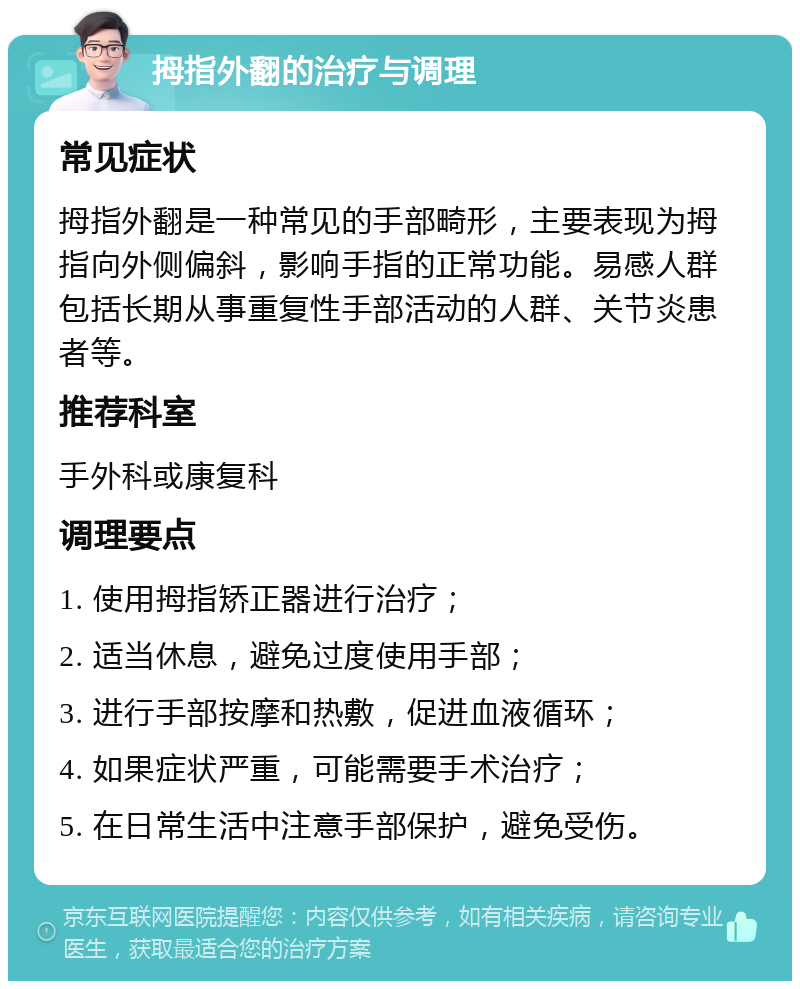 拇指外翻的治疗与调理 常见症状 拇指外翻是一种常见的手部畸形，主要表现为拇指向外侧偏斜，影响手指的正常功能。易感人群包括长期从事重复性手部活动的人群、关节炎患者等。 推荐科室 手外科或康复科 调理要点 1. 使用拇指矫正器进行治疗； 2. 适当休息，避免过度使用手部； 3. 进行手部按摩和热敷，促进血液循环； 4. 如果症状严重，可能需要手术治疗； 5. 在日常生活中注意手部保护，避免受伤。