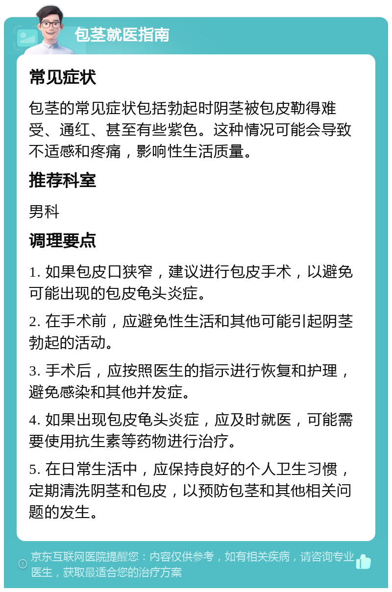 包茎就医指南 常见症状 包茎的常见症状包括勃起时阴茎被包皮勒得难受、通红、甚至有些紫色。这种情况可能会导致不适感和疼痛，影响性生活质量。 推荐科室 男科 调理要点 1. 如果包皮口狭窄，建议进行包皮手术，以避免可能出现的包皮龟头炎症。 2. 在手术前，应避免性生活和其他可能引起阴茎勃起的活动。 3. 手术后，应按照医生的指示进行恢复和护理，避免感染和其他并发症。 4. 如果出现包皮龟头炎症，应及时就医，可能需要使用抗生素等药物进行治疗。 5. 在日常生活中，应保持良好的个人卫生习惯，定期清洗阴茎和包皮，以预防包茎和其他相关问题的发生。