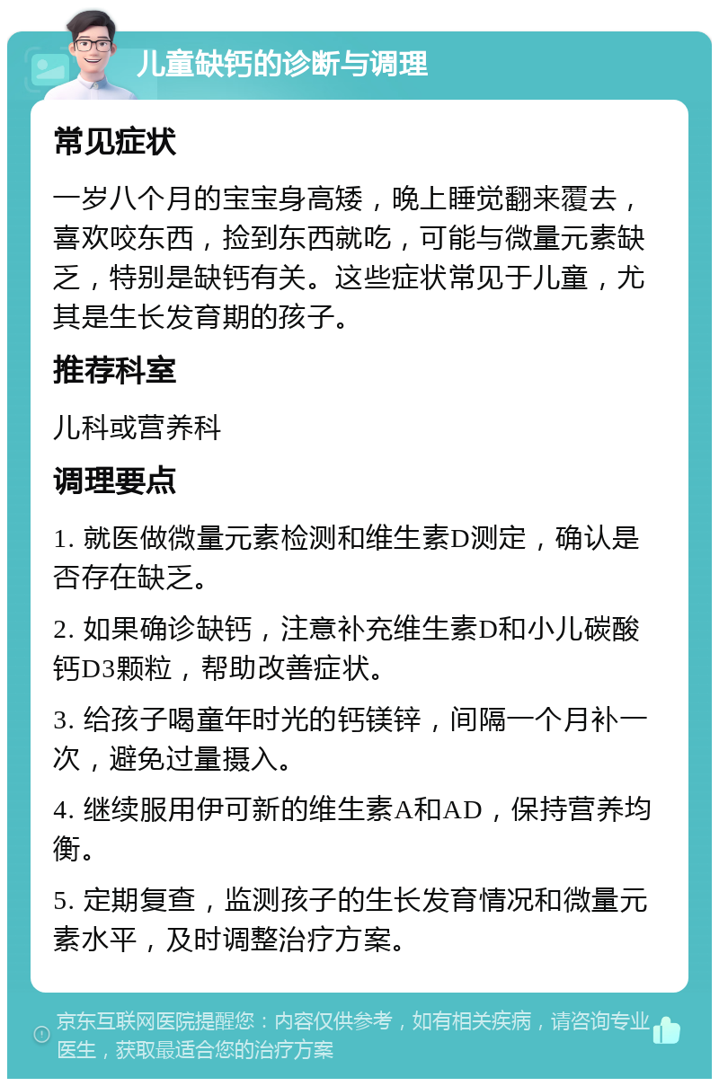 儿童缺钙的诊断与调理 常见症状 一岁八个月的宝宝身高矮，晚上睡觉翻来覆去，喜欢咬东西，捡到东西就吃，可能与微量元素缺乏，特别是缺钙有关。这些症状常见于儿童，尤其是生长发育期的孩子。 推荐科室 儿科或营养科 调理要点 1. 就医做微量元素检测和维生素D测定，确认是否存在缺乏。 2. 如果确诊缺钙，注意补充维生素D和小儿碳酸钙D3颗粒，帮助改善症状。 3. 给孩子喝童年时光的钙镁锌，间隔一个月补一次，避免过量摄入。 4. 继续服用伊可新的维生素A和AD，保持营养均衡。 5. 定期复查，监测孩子的生长发育情况和微量元素水平，及时调整治疗方案。