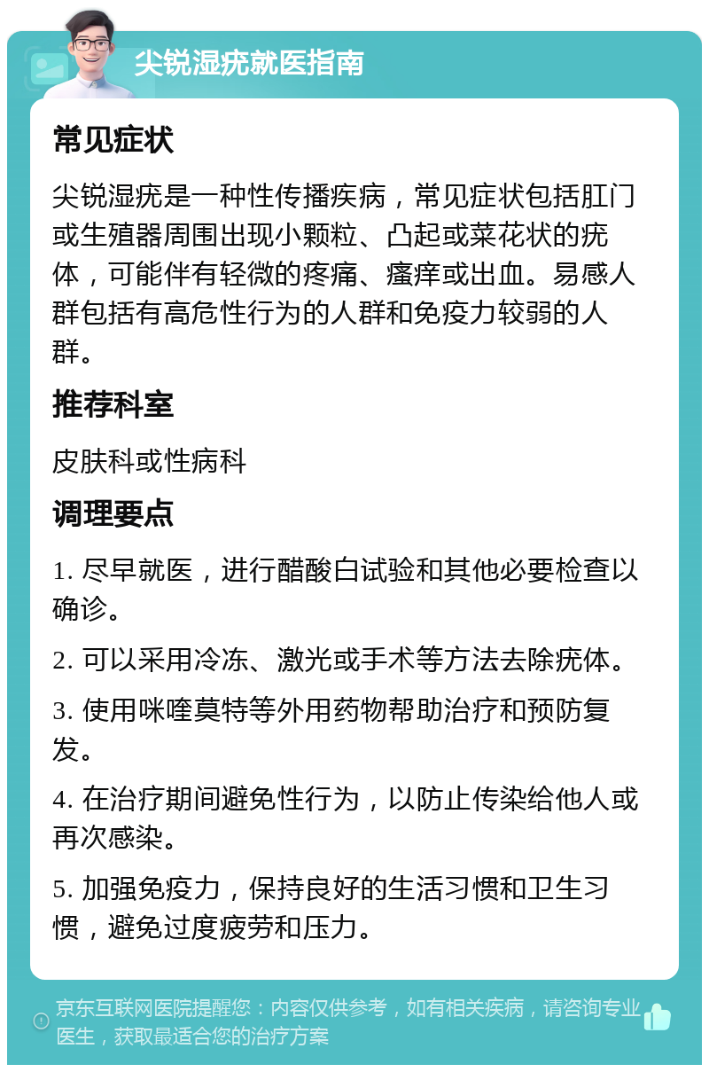 尖锐湿疣就医指南 常见症状 尖锐湿疣是一种性传播疾病，常见症状包括肛门或生殖器周围出现小颗粒、凸起或菜花状的疣体，可能伴有轻微的疼痛、瘙痒或出血。易感人群包括有高危性行为的人群和免疫力较弱的人群。 推荐科室 皮肤科或性病科 调理要点 1. 尽早就医，进行醋酸白试验和其他必要检查以确诊。 2. 可以采用冷冻、激光或手术等方法去除疣体。 3. 使用咪喹莫特等外用药物帮助治疗和预防复发。 4. 在治疗期间避免性行为，以防止传染给他人或再次感染。 5. 加强免疫力，保持良好的生活习惯和卫生习惯，避免过度疲劳和压力。