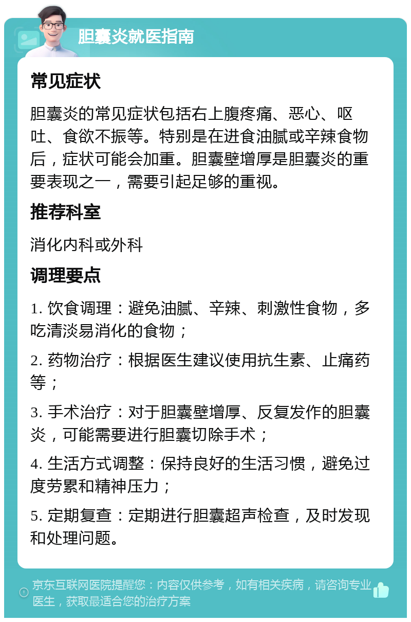 胆囊炎就医指南 常见症状 胆囊炎的常见症状包括右上腹疼痛、恶心、呕吐、食欲不振等。特别是在进食油腻或辛辣食物后，症状可能会加重。胆囊壁增厚是胆囊炎的重要表现之一，需要引起足够的重视。 推荐科室 消化内科或外科 调理要点 1. 饮食调理：避免油腻、辛辣、刺激性食物，多吃清淡易消化的食物； 2. 药物治疗：根据医生建议使用抗生素、止痛药等； 3. 手术治疗：对于胆囊壁增厚、反复发作的胆囊炎，可能需要进行胆囊切除手术； 4. 生活方式调整：保持良好的生活习惯，避免过度劳累和精神压力； 5. 定期复查：定期进行胆囊超声检查，及时发现和处理问题。