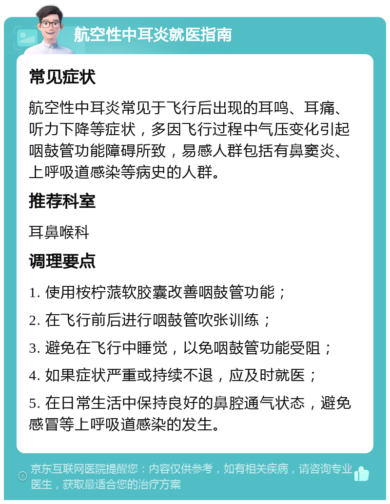 航空性中耳炎就医指南 常见症状 航空性中耳炎常见于飞行后出现的耳鸣、耳痛、听力下降等症状，多因飞行过程中气压变化引起咽鼓管功能障碍所致，易感人群包括有鼻窦炎、上呼吸道感染等病史的人群。 推荐科室 耳鼻喉科 调理要点 1. 使用桉柠蒎软胶囊改善咽鼓管功能； 2. 在飞行前后进行咽鼓管吹张训练； 3. 避免在飞行中睡觉，以免咽鼓管功能受阻； 4. 如果症状严重或持续不退，应及时就医； 5. 在日常生活中保持良好的鼻腔通气状态，避免感冒等上呼吸道感染的发生。