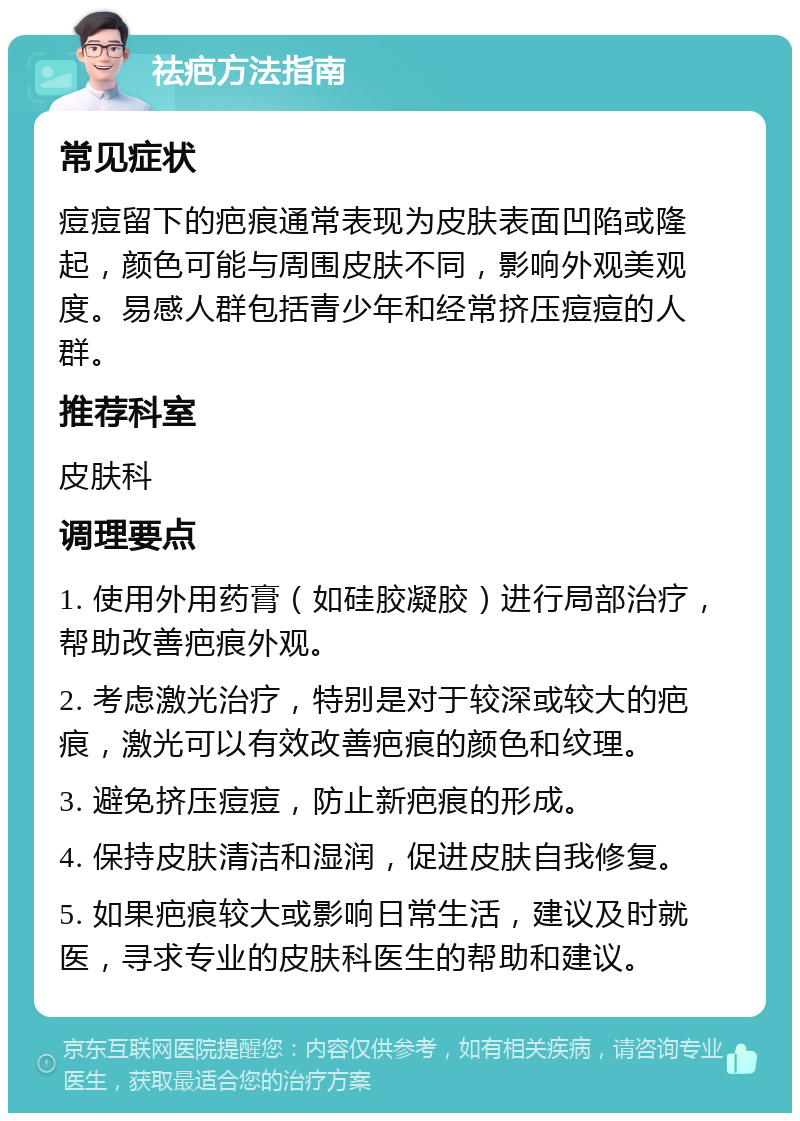 祛疤方法指南 常见症状 痘痘留下的疤痕通常表现为皮肤表面凹陷或隆起，颜色可能与周围皮肤不同，影响外观美观度。易感人群包括青少年和经常挤压痘痘的人群。 推荐科室 皮肤科 调理要点 1. 使用外用药膏（如硅胶凝胶）进行局部治疗，帮助改善疤痕外观。 2. 考虑激光治疗，特别是对于较深或较大的疤痕，激光可以有效改善疤痕的颜色和纹理。 3. 避免挤压痘痘，防止新疤痕的形成。 4. 保持皮肤清洁和湿润，促进皮肤自我修复。 5. 如果疤痕较大或影响日常生活，建议及时就医，寻求专业的皮肤科医生的帮助和建议。