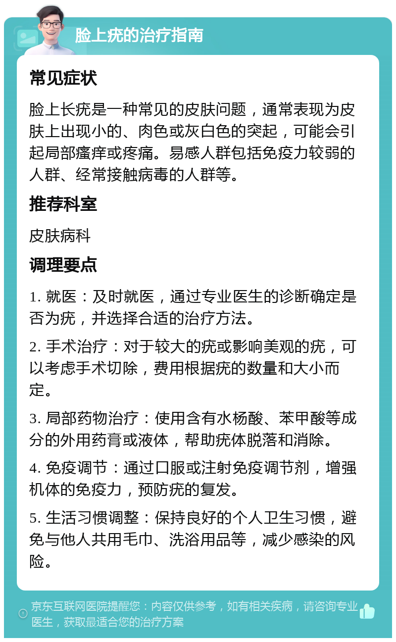 脸上疣的治疗指南 常见症状 脸上长疣是一种常见的皮肤问题，通常表现为皮肤上出现小的、肉色或灰白色的突起，可能会引起局部瘙痒或疼痛。易感人群包括免疫力较弱的人群、经常接触病毒的人群等。 推荐科室 皮肤病科 调理要点 1. 就医：及时就医，通过专业医生的诊断确定是否为疣，并选择合适的治疗方法。 2. 手术治疗：对于较大的疣或影响美观的疣，可以考虑手术切除，费用根据疣的数量和大小而定。 3. 局部药物治疗：使用含有水杨酸、苯甲酸等成分的外用药膏或液体，帮助疣体脱落和消除。 4. 免疫调节：通过口服或注射免疫调节剂，增强机体的免疫力，预防疣的复发。 5. 生活习惯调整：保持良好的个人卫生习惯，避免与他人共用毛巾、洗浴用品等，减少感染的风险。