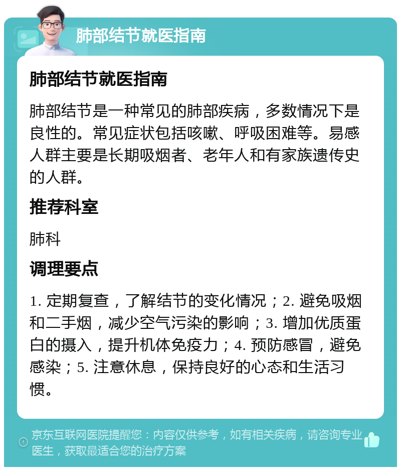 肺部结节就医指南 肺部结节就医指南 肺部结节是一种常见的肺部疾病，多数情况下是良性的。常见症状包括咳嗽、呼吸困难等。易感人群主要是长期吸烟者、老年人和有家族遗传史的人群。 推荐科室 肺科 调理要点 1. 定期复查，了解结节的变化情况；2. 避免吸烟和二手烟，减少空气污染的影响；3. 增加优质蛋白的摄入，提升机体免疫力；4. 预防感冒，避免感染；5. 注意休息，保持良好的心态和生活习惯。