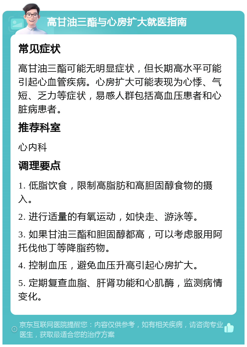 高甘油三酯与心房扩大就医指南 常见症状 高甘油三酯可能无明显症状，但长期高水平可能引起心血管疾病。心房扩大可能表现为心悸、气短、乏力等症状，易感人群包括高血压患者和心脏病患者。 推荐科室 心内科 调理要点 1. 低脂饮食，限制高脂肪和高胆固醇食物的摄入。 2. 进行适量的有氧运动，如快走、游泳等。 3. 如果甘油三酯和胆固醇都高，可以考虑服用阿托伐他丁等降脂药物。 4. 控制血压，避免血压升高引起心房扩大。 5. 定期复查血脂、肝肾功能和心肌酶，监测病情变化。