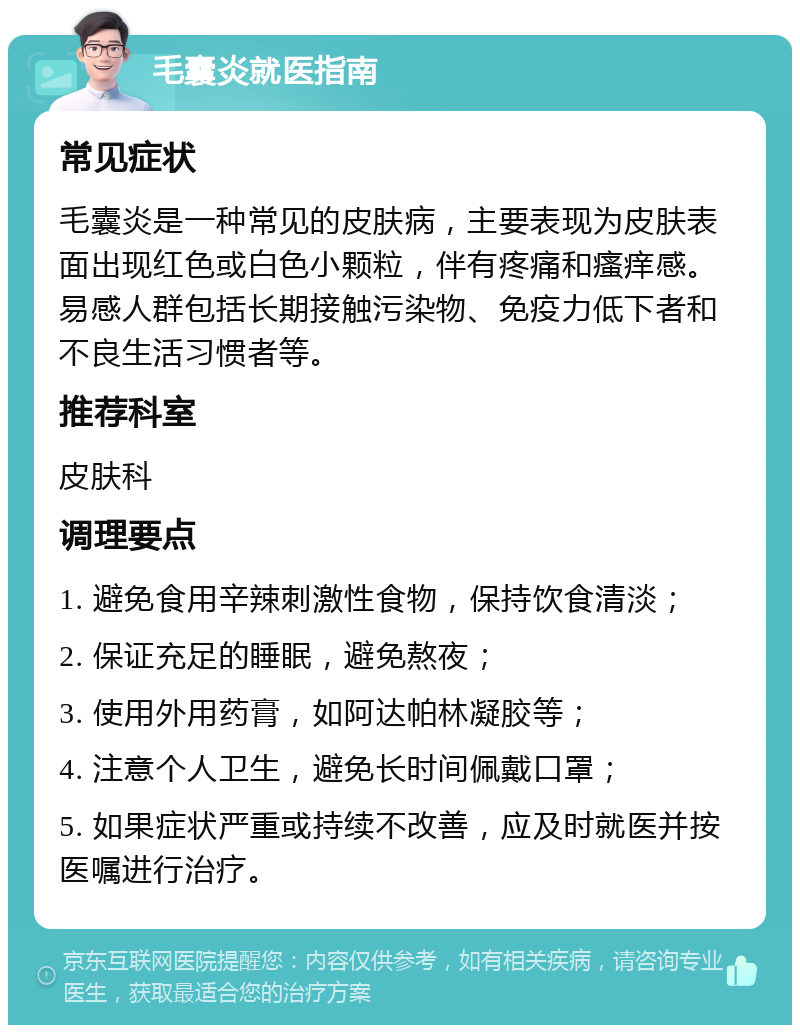 毛囊炎就医指南 常见症状 毛囊炎是一种常见的皮肤病，主要表现为皮肤表面出现红色或白色小颗粒，伴有疼痛和瘙痒感。易感人群包括长期接触污染物、免疫力低下者和不良生活习惯者等。 推荐科室 皮肤科 调理要点 1. 避免食用辛辣刺激性食物，保持饮食清淡； 2. 保证充足的睡眠，避免熬夜； 3. 使用外用药膏，如阿达帕林凝胶等； 4. 注意个人卫生，避免长时间佩戴口罩； 5. 如果症状严重或持续不改善，应及时就医并按医嘱进行治疗。