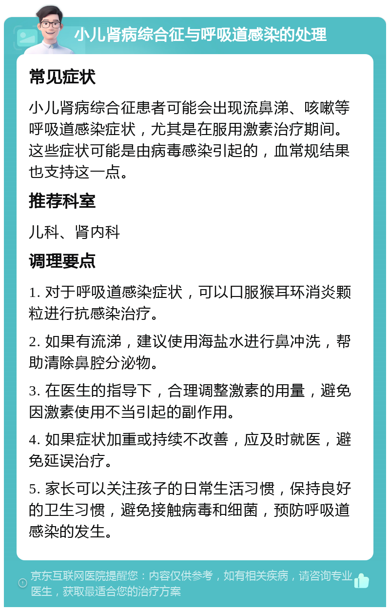 小儿肾病综合征与呼吸道感染的处理 常见症状 小儿肾病综合征患者可能会出现流鼻涕、咳嗽等呼吸道感染症状，尤其是在服用激素治疗期间。这些症状可能是由病毒感染引起的，血常规结果也支持这一点。 推荐科室 儿科、肾内科 调理要点 1. 对于呼吸道感染症状，可以口服猴耳环消炎颗粒进行抗感染治疗。 2. 如果有流涕，建议使用海盐水进行鼻冲洗，帮助清除鼻腔分泌物。 3. 在医生的指导下，合理调整激素的用量，避免因激素使用不当引起的副作用。 4. 如果症状加重或持续不改善，应及时就医，避免延误治疗。 5. 家长可以关注孩子的日常生活习惯，保持良好的卫生习惯，避免接触病毒和细菌，预防呼吸道感染的发生。