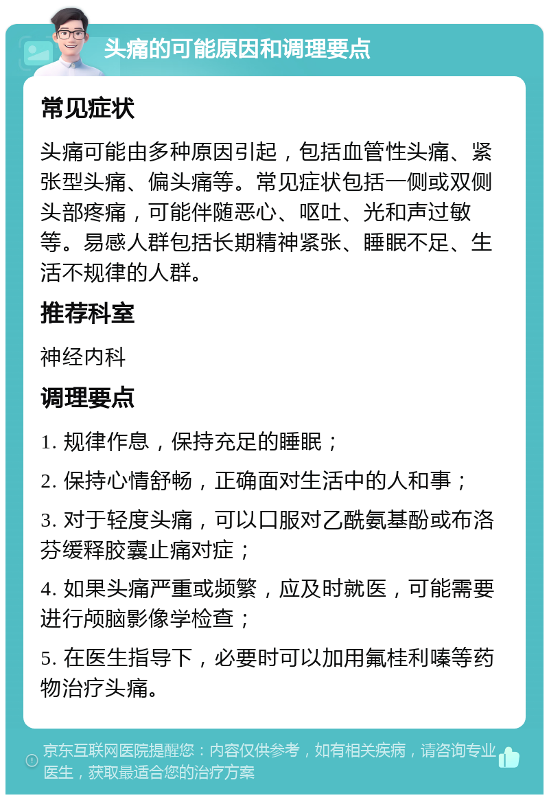 头痛的可能原因和调理要点 常见症状 头痛可能由多种原因引起，包括血管性头痛、紧张型头痛、偏头痛等。常见症状包括一侧或双侧头部疼痛，可能伴随恶心、呕吐、光和声过敏等。易感人群包括长期精神紧张、睡眠不足、生活不规律的人群。 推荐科室 神经内科 调理要点 1. 规律作息，保持充足的睡眠； 2. 保持心情舒畅，正确面对生活中的人和事； 3. 对于轻度头痛，可以口服对乙酰氨基酚或布洛芬缓释胶囊止痛对症； 4. 如果头痛严重或频繁，应及时就医，可能需要进行颅脑影像学检查； 5. 在医生指导下，必要时可以加用氟桂利嗪等药物治疗头痛。