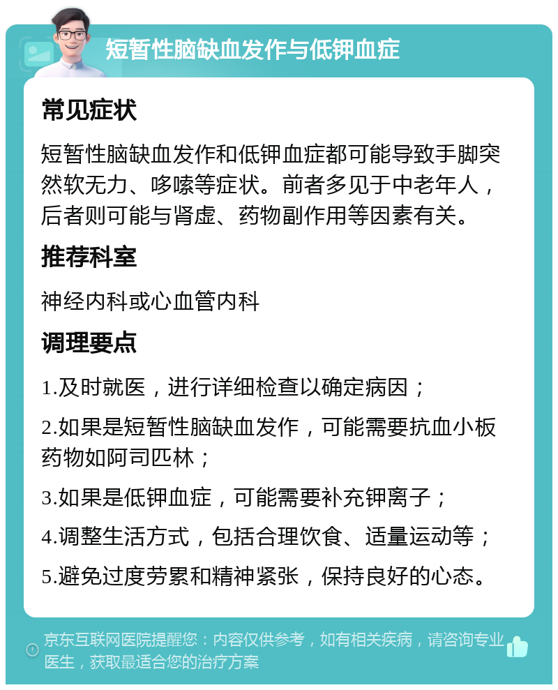 短暂性脑缺血发作与低钾血症 常见症状 短暂性脑缺血发作和低钾血症都可能导致手脚突然软无力、哆嗦等症状。前者多见于中老年人，后者则可能与肾虚、药物副作用等因素有关。 推荐科室 神经内科或心血管内科 调理要点 1.及时就医，进行详细检查以确定病因； 2.如果是短暂性脑缺血发作，可能需要抗血小板药物如阿司匹林； 3.如果是低钾血症，可能需要补充钾离子； 4.调整生活方式，包括合理饮食、适量运动等； 5.避免过度劳累和精神紧张，保持良好的心态。