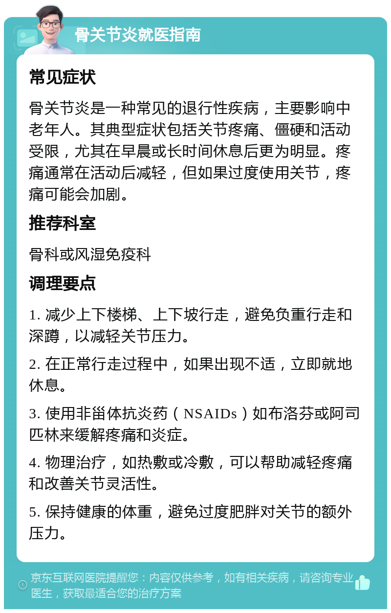 骨关节炎就医指南 常见症状 骨关节炎是一种常见的退行性疾病，主要影响中老年人。其典型症状包括关节疼痛、僵硬和活动受限，尤其在早晨或长时间休息后更为明显。疼痛通常在活动后减轻，但如果过度使用关节，疼痛可能会加剧。 推荐科室 骨科或风湿免疫科 调理要点 1. 减少上下楼梯、上下坡行走，避免负重行走和深蹲，以减轻关节压力。 2. 在正常行走过程中，如果出现不适，立即就地休息。 3. 使用非甾体抗炎药（NSAIDs）如布洛芬或阿司匹林来缓解疼痛和炎症。 4. 物理治疗，如热敷或冷敷，可以帮助减轻疼痛和改善关节灵活性。 5. 保持健康的体重，避免过度肥胖对关节的额外压力。