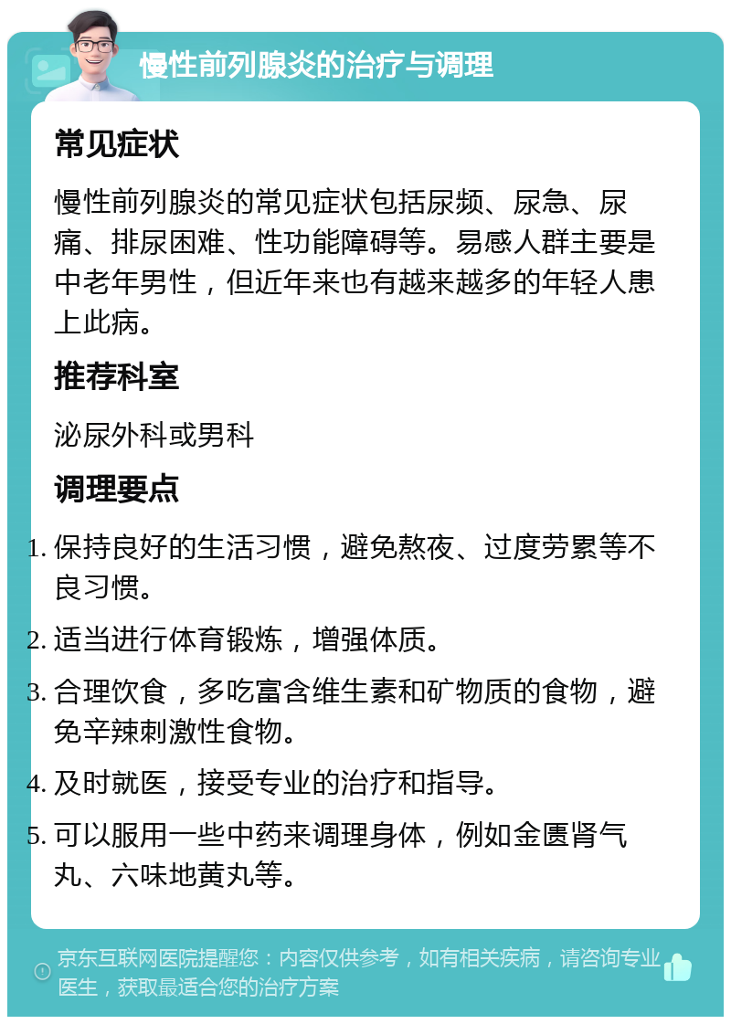 慢性前列腺炎的治疗与调理 常见症状 慢性前列腺炎的常见症状包括尿频、尿急、尿痛、排尿困难、性功能障碍等。易感人群主要是中老年男性，但近年来也有越来越多的年轻人患上此病。 推荐科室 泌尿外科或男科 调理要点 保持良好的生活习惯，避免熬夜、过度劳累等不良习惯。 适当进行体育锻炼，增强体质。 合理饮食，多吃富含维生素和矿物质的食物，避免辛辣刺激性食物。 及时就医，接受专业的治疗和指导。 可以服用一些中药来调理身体，例如金匮肾气丸、六味地黄丸等。