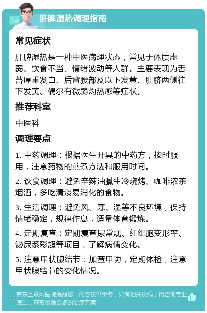 肝脾湿热调理指南 常见症状 肝脾湿热是一种中医病理状态，常见于体质虚弱、饮食不当、情绪波动等人群。主要表现为舌苔厚重发白、后背腰部及以下发黄、肚脐两侧往下发黄、偶尔有微弱灼热感等症状。 推荐科室 中医科 调理要点 1. 中药调理：根据医生开具的中药方，按时服用，注意药物的煎煮方法和服用时间。 2. 饮食调理：避免辛辣油腻生冷烧烤、咖啡浓茶烟酒，多吃清淡易消化的食物。 3. 生活调理：避免风、寒、湿等不良环境，保持情绪稳定，规律作息，适量体育锻炼。 4. 定期复查：定期复查尿常规、红细胞变形率、泌尿系彩超等项目，了解病情变化。 5. 注意甲状腺结节：加查甲功，定期体检，注意甲状腺结节的变化情况。