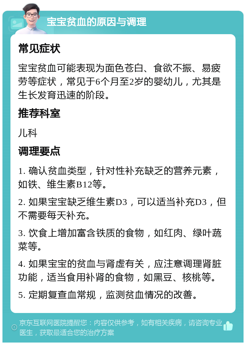 宝宝贫血的原因与调理 常见症状 宝宝贫血可能表现为面色苍白、食欲不振、易疲劳等症状，常见于6个月至2岁的婴幼儿，尤其是生长发育迅速的阶段。 推荐科室 儿科 调理要点 1. 确认贫血类型，针对性补充缺乏的营养元素，如铁、维生素B12等。 2. 如果宝宝缺乏维生素D3，可以适当补充D3，但不需要每天补充。 3. 饮食上增加富含铁质的食物，如红肉、绿叶蔬菜等。 4. 如果宝宝的贫血与肾虚有关，应注意调理肾脏功能，适当食用补肾的食物，如黑豆、核桃等。 5. 定期复查血常规，监测贫血情况的改善。